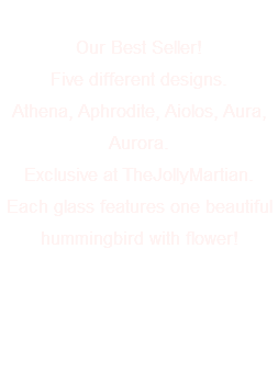  Our Best Seller! Five different designs. Athena, Aphrodite, Aiolos, Aura, Aurora. Exclusive at TheJollyMartian. Each glass features one beautiful hummingbird with flower! 